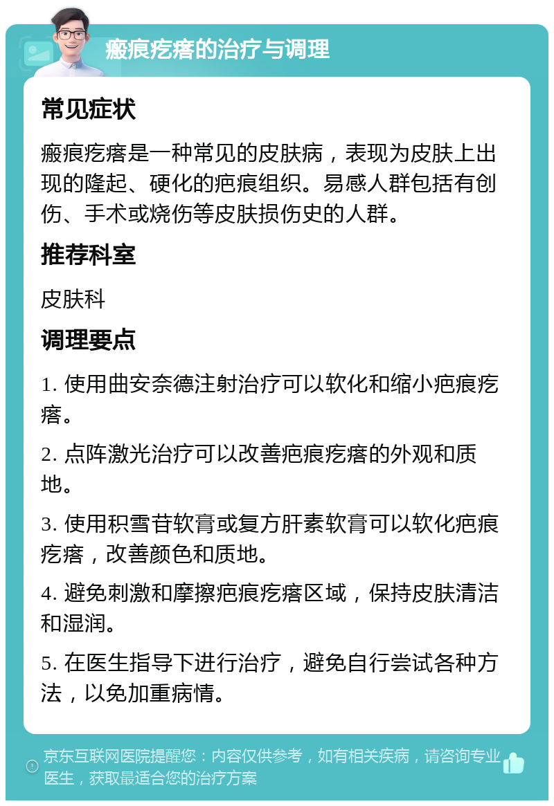 瘢痕疙瘩的治疗与调理 常见症状 瘢痕疙瘩是一种常见的皮肤病，表现为皮肤上出现的隆起、硬化的疤痕组织。易感人群包括有创伤、手术或烧伤等皮肤损伤史的人群。 推荐科室 皮肤科 调理要点 1. 使用曲安奈德注射治疗可以软化和缩小疤痕疙瘩。 2. 点阵激光治疗可以改善疤痕疙瘩的外观和质地。 3. 使用积雪苷软膏或复方肝素软膏可以软化疤痕疙瘩，改善颜色和质地。 4. 避免刺激和摩擦疤痕疙瘩区域，保持皮肤清洁和湿润。 5. 在医生指导下进行治疗，避免自行尝试各种方法，以免加重病情。