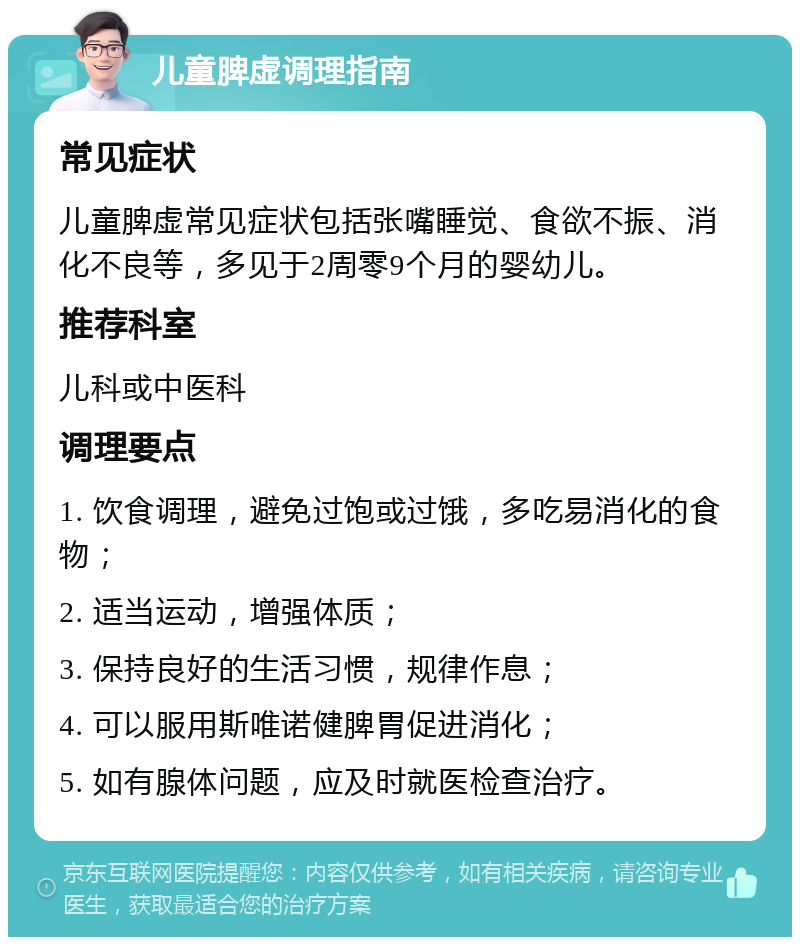 儿童脾虚调理指南 常见症状 儿童脾虚常见症状包括张嘴睡觉、食欲不振、消化不良等，多见于2周零9个月的婴幼儿。 推荐科室 儿科或中医科 调理要点 1. 饮食调理，避免过饱或过饿，多吃易消化的食物； 2. 适当运动，增强体质； 3. 保持良好的生活习惯，规律作息； 4. 可以服用斯唯诺健脾胃促进消化； 5. 如有腺体问题，应及时就医检查治疗。