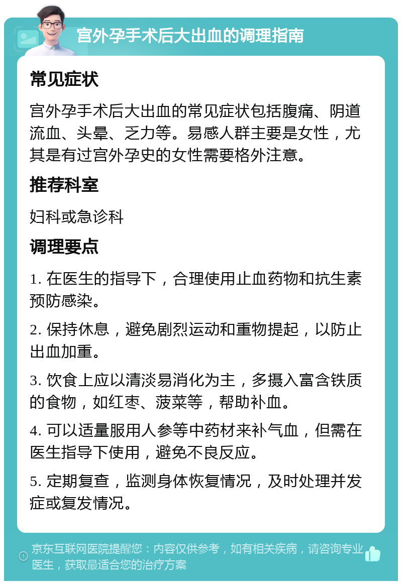 宫外孕手术后大出血的调理指南 常见症状 宫外孕手术后大出血的常见症状包括腹痛、阴道流血、头晕、乏力等。易感人群主要是女性，尤其是有过宫外孕史的女性需要格外注意。 推荐科室 妇科或急诊科 调理要点 1. 在医生的指导下，合理使用止血药物和抗生素预防感染。 2. 保持休息，避免剧烈运动和重物提起，以防止出血加重。 3. 饮食上应以清淡易消化为主，多摄入富含铁质的食物，如红枣、菠菜等，帮助补血。 4. 可以适量服用人参等中药材来补气血，但需在医生指导下使用，避免不良反应。 5. 定期复查，监测身体恢复情况，及时处理并发症或复发情况。