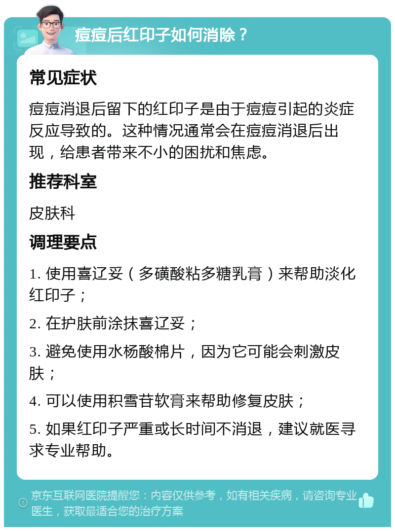 痘痘后红印子如何消除？ 常见症状 痘痘消退后留下的红印子是由于痘痘引起的炎症反应导致的。这种情况通常会在痘痘消退后出现，给患者带来不小的困扰和焦虑。 推荐科室 皮肤科 调理要点 1. 使用喜辽妥（多磺酸粘多糖乳膏）来帮助淡化红印子； 2. 在护肤前涂抹喜辽妥； 3. 避免使用水杨酸棉片，因为它可能会刺激皮肤； 4. 可以使用积雪苷软膏来帮助修复皮肤； 5. 如果红印子严重或长时间不消退，建议就医寻求专业帮助。