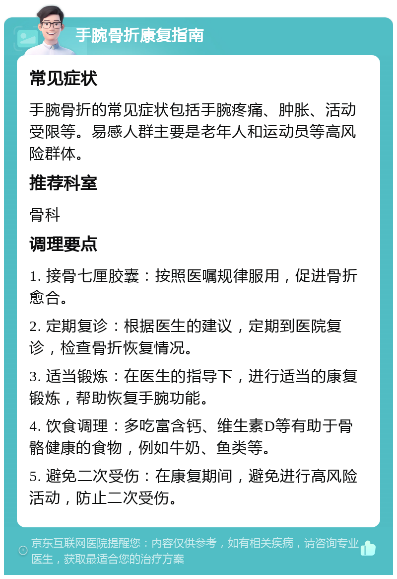 手腕骨折康复指南 常见症状 手腕骨折的常见症状包括手腕疼痛、肿胀、活动受限等。易感人群主要是老年人和运动员等高风险群体。 推荐科室 骨科 调理要点 1. 接骨七厘胶囊：按照医嘱规律服用，促进骨折愈合。 2. 定期复诊：根据医生的建议，定期到医院复诊，检查骨折恢复情况。 3. 适当锻炼：在医生的指导下，进行适当的康复锻炼，帮助恢复手腕功能。 4. 饮食调理：多吃富含钙、维生素D等有助于骨骼健康的食物，例如牛奶、鱼类等。 5. 避免二次受伤：在康复期间，避免进行高风险活动，防止二次受伤。