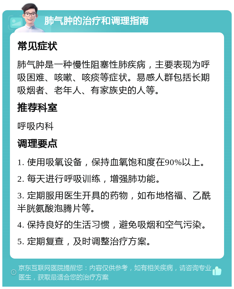 肺气肿的治疗和调理指南 常见症状 肺气肿是一种慢性阻塞性肺疾病，主要表现为呼吸困难、咳嗽、咳痰等症状。易感人群包括长期吸烟者、老年人、有家族史的人等。 推荐科室 呼吸内科 调理要点 1. 使用吸氧设备，保持血氧饱和度在90%以上。 2. 每天进行呼吸训练，增强肺功能。 3. 定期服用医生开具的药物，如布地格福、乙酰半胱氨酸泡腾片等。 4. 保持良好的生活习惯，避免吸烟和空气污染。 5. 定期复查，及时调整治疗方案。