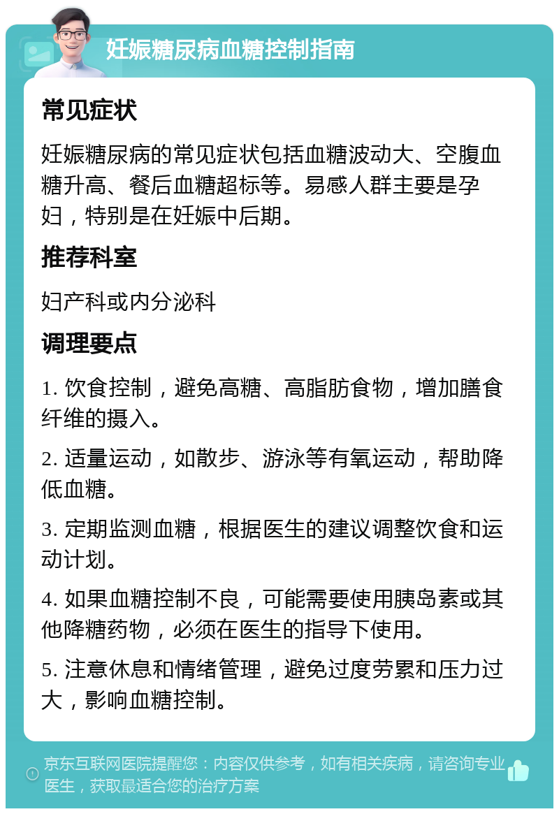 妊娠糖尿病血糖控制指南 常见症状 妊娠糖尿病的常见症状包括血糖波动大、空腹血糖升高、餐后血糖超标等。易感人群主要是孕妇，特别是在妊娠中后期。 推荐科室 妇产科或内分泌科 调理要点 1. 饮食控制，避免高糖、高脂肪食物，增加膳食纤维的摄入。 2. 适量运动，如散步、游泳等有氧运动，帮助降低血糖。 3. 定期监测血糖，根据医生的建议调整饮食和运动计划。 4. 如果血糖控制不良，可能需要使用胰岛素或其他降糖药物，必须在医生的指导下使用。 5. 注意休息和情绪管理，避免过度劳累和压力过大，影响血糖控制。