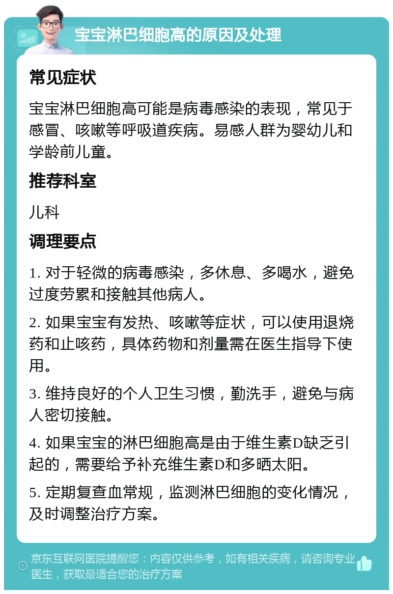 宝宝淋巴细胞高的原因及处理 常见症状 宝宝淋巴细胞高可能是病毒感染的表现，常见于感冒、咳嗽等呼吸道疾病。易感人群为婴幼儿和学龄前儿童。 推荐科室 儿科 调理要点 1. 对于轻微的病毒感染，多休息、多喝水，避免过度劳累和接触其他病人。 2. 如果宝宝有发热、咳嗽等症状，可以使用退烧药和止咳药，具体药物和剂量需在医生指导下使用。 3. 维持良好的个人卫生习惯，勤洗手，避免与病人密切接触。 4. 如果宝宝的淋巴细胞高是由于维生素D缺乏引起的，需要给予补充维生素D和多晒太阳。 5. 定期复查血常规，监测淋巴细胞的变化情况，及时调整治疗方案。