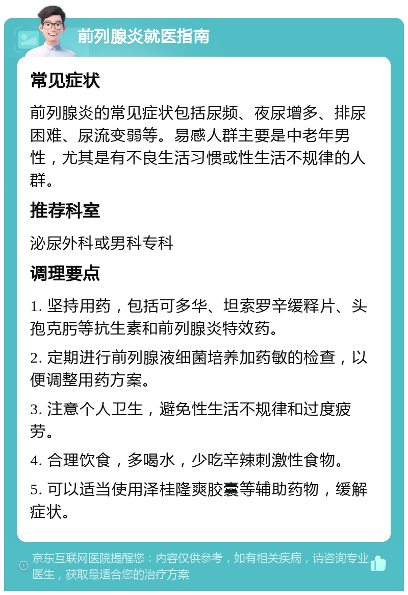 前列腺炎就医指南 常见症状 前列腺炎的常见症状包括尿频、夜尿增多、排尿困难、尿流变弱等。易感人群主要是中老年男性，尤其是有不良生活习惯或性生活不规律的人群。 推荐科室 泌尿外科或男科专科 调理要点 1. 坚持用药，包括可多华、坦索罗辛缓释片、头孢克肟等抗生素和前列腺炎特效药。 2. 定期进行前列腺液细菌培养加药敏的检查，以便调整用药方案。 3. 注意个人卫生，避免性生活不规律和过度疲劳。 4. 合理饮食，多喝水，少吃辛辣刺激性食物。 5. 可以适当使用泽桂隆爽胶囊等辅助药物，缓解症状。