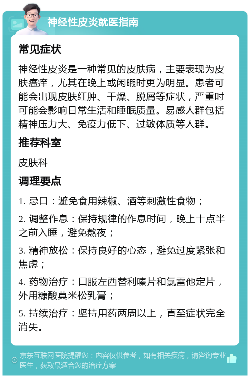 神经性皮炎就医指南 常见症状 神经性皮炎是一种常见的皮肤病，主要表现为皮肤瘙痒，尤其在晚上或闲暇时更为明显。患者可能会出现皮肤红肿、干燥、脱屑等症状，严重时可能会影响日常生活和睡眠质量。易感人群包括精神压力大、免疫力低下、过敏体质等人群。 推荐科室 皮肤科 调理要点 1. 忌口：避免食用辣椒、酒等刺激性食物； 2. 调整作息：保持规律的作息时间，晚上十点半之前入睡，避免熬夜； 3. 精神放松：保持良好的心态，避免过度紧张和焦虑； 4. 药物治疗：口服左西替利嗪片和氯雷他定片，外用糠酸莫米松乳膏； 5. 持续治疗：坚持用药两周以上，直至症状完全消失。