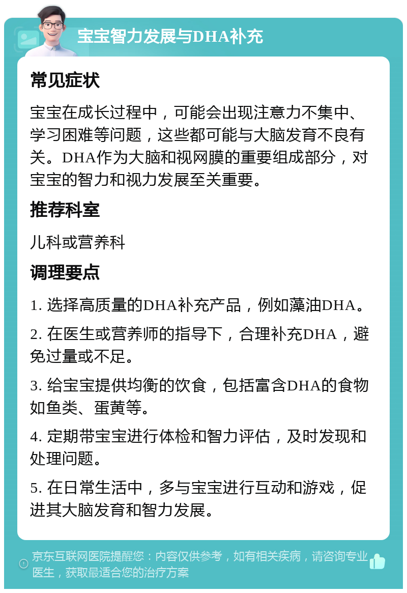 宝宝智力发展与DHA补充 常见症状 宝宝在成长过程中，可能会出现注意力不集中、学习困难等问题，这些都可能与大脑发育不良有关。DHA作为大脑和视网膜的重要组成部分，对宝宝的智力和视力发展至关重要。 推荐科室 儿科或营养科 调理要点 1. 选择高质量的DHA补充产品，例如藻油DHA。 2. 在医生或营养师的指导下，合理补充DHA，避免过量或不足。 3. 给宝宝提供均衡的饮食，包括富含DHA的食物如鱼类、蛋黄等。 4. 定期带宝宝进行体检和智力评估，及时发现和处理问题。 5. 在日常生活中，多与宝宝进行互动和游戏，促进其大脑发育和智力发展。