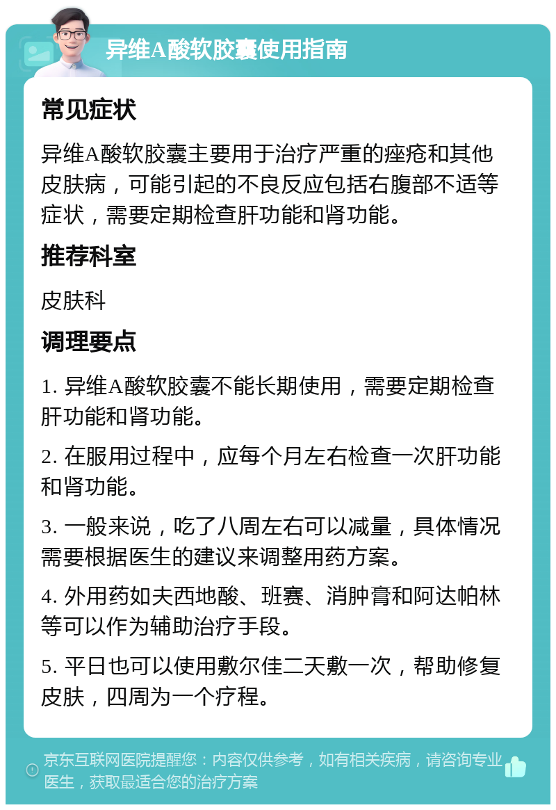 异维A酸软胶囊使用指南 常见症状 异维A酸软胶囊主要用于治疗严重的痤疮和其他皮肤病，可能引起的不良反应包括右腹部不适等症状，需要定期检查肝功能和肾功能。 推荐科室 皮肤科 调理要点 1. 异维A酸软胶囊不能长期使用，需要定期检查肝功能和肾功能。 2. 在服用过程中，应每个月左右检查一次肝功能和肾功能。 3. 一般来说，吃了八周左右可以减量，具体情况需要根据医生的建议来调整用药方案。 4. 外用药如夫西地酸、班赛、消肿膏和阿达帕林等可以作为辅助治疗手段。 5. 平日也可以使用敷尔佳二天敷一次，帮助修复皮肤，四周为一个疗程。