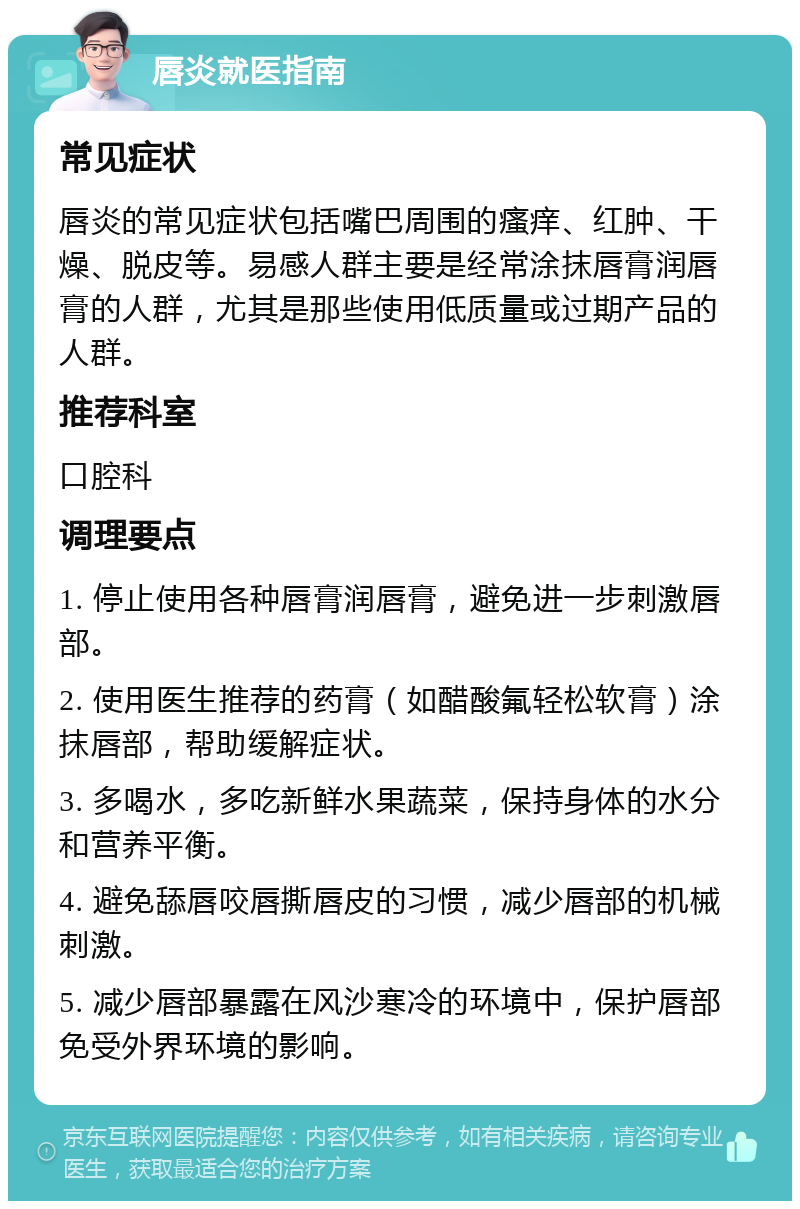 唇炎就医指南 常见症状 唇炎的常见症状包括嘴巴周围的瘙痒、红肿、干燥、脱皮等。易感人群主要是经常涂抹唇膏润唇膏的人群，尤其是那些使用低质量或过期产品的人群。 推荐科室 口腔科 调理要点 1. 停止使用各种唇膏润唇膏，避免进一步刺激唇部。 2. 使用医生推荐的药膏（如醋酸氟轻松软膏）涂抹唇部，帮助缓解症状。 3. 多喝水，多吃新鲜水果蔬菜，保持身体的水分和营养平衡。 4. 避免舔唇咬唇撕唇皮的习惯，减少唇部的机械刺激。 5. 减少唇部暴露在风沙寒冷的环境中，保护唇部免受外界环境的影响。