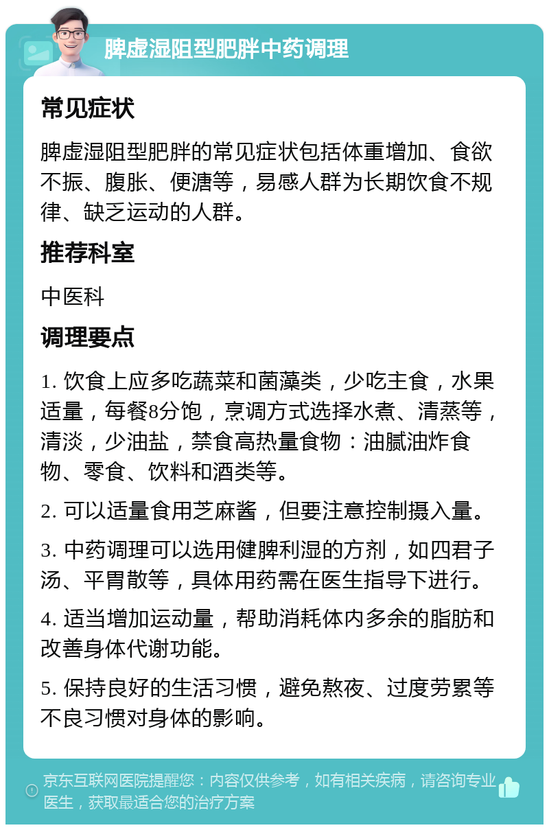 脾虚湿阻型肥胖中药调理 常见症状 脾虚湿阻型肥胖的常见症状包括体重增加、食欲不振、腹胀、便溏等，易感人群为长期饮食不规律、缺乏运动的人群。 推荐科室 中医科 调理要点 1. 饮食上应多吃蔬菜和菌藻类，少吃主食，水果适量，每餐8分饱，烹调方式选择水煮、清蒸等，清淡，少油盐，禁食高热量食物：油腻油炸食物、零食、饮料和酒类等。 2. 可以适量食用芝麻酱，但要注意控制摄入量。 3. 中药调理可以选用健脾利湿的方剂，如四君子汤、平胃散等，具体用药需在医生指导下进行。 4. 适当增加运动量，帮助消耗体内多余的脂肪和改善身体代谢功能。 5. 保持良好的生活习惯，避免熬夜、过度劳累等不良习惯对身体的影响。