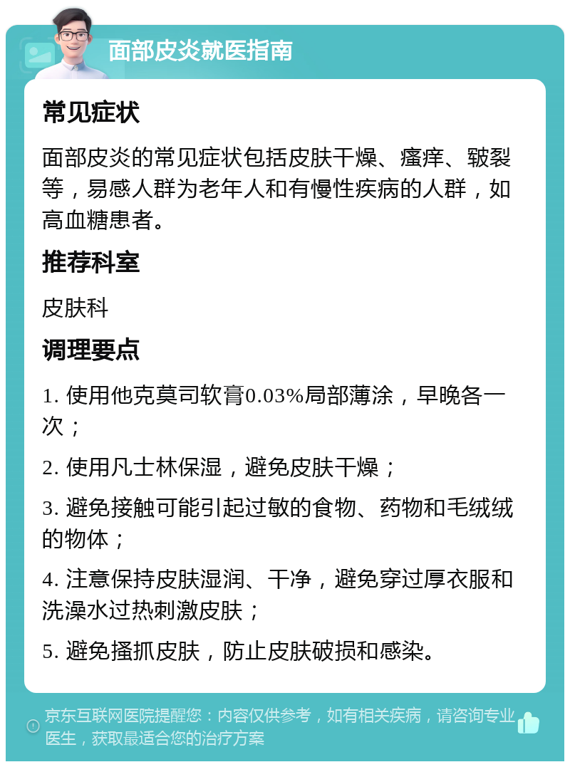 面部皮炎就医指南 常见症状 面部皮炎的常见症状包括皮肤干燥、瘙痒、皲裂等，易感人群为老年人和有慢性疾病的人群，如高血糖患者。 推荐科室 皮肤科 调理要点 1. 使用他克莫司软膏0.03%局部薄涂，早晚各一次； 2. 使用凡士林保湿，避免皮肤干燥； 3. 避免接触可能引起过敏的食物、药物和毛绒绒的物体； 4. 注意保持皮肤湿润、干净，避免穿过厚衣服和洗澡水过热刺激皮肤； 5. 避免搔抓皮肤，防止皮肤破损和感染。