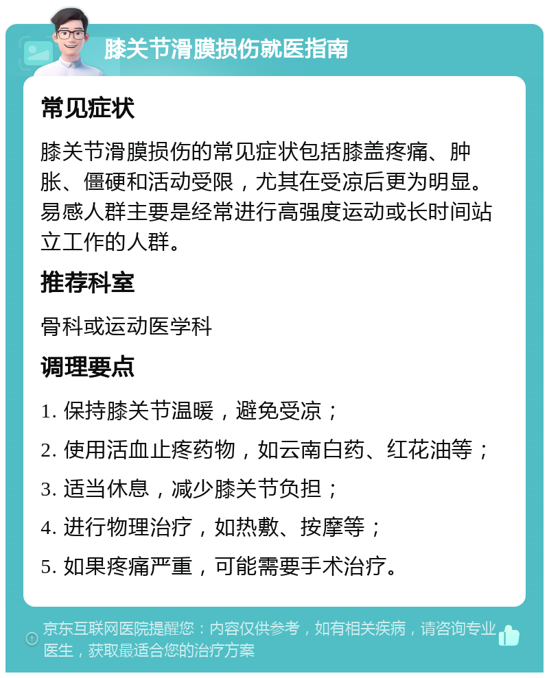 膝关节滑膜损伤就医指南 常见症状 膝关节滑膜损伤的常见症状包括膝盖疼痛、肿胀、僵硬和活动受限，尤其在受凉后更为明显。易感人群主要是经常进行高强度运动或长时间站立工作的人群。 推荐科室 骨科或运动医学科 调理要点 1. 保持膝关节温暖，避免受凉； 2. 使用活血止疼药物，如云南白药、红花油等； 3. 适当休息，减少膝关节负担； 4. 进行物理治疗，如热敷、按摩等； 5. 如果疼痛严重，可能需要手术治疗。