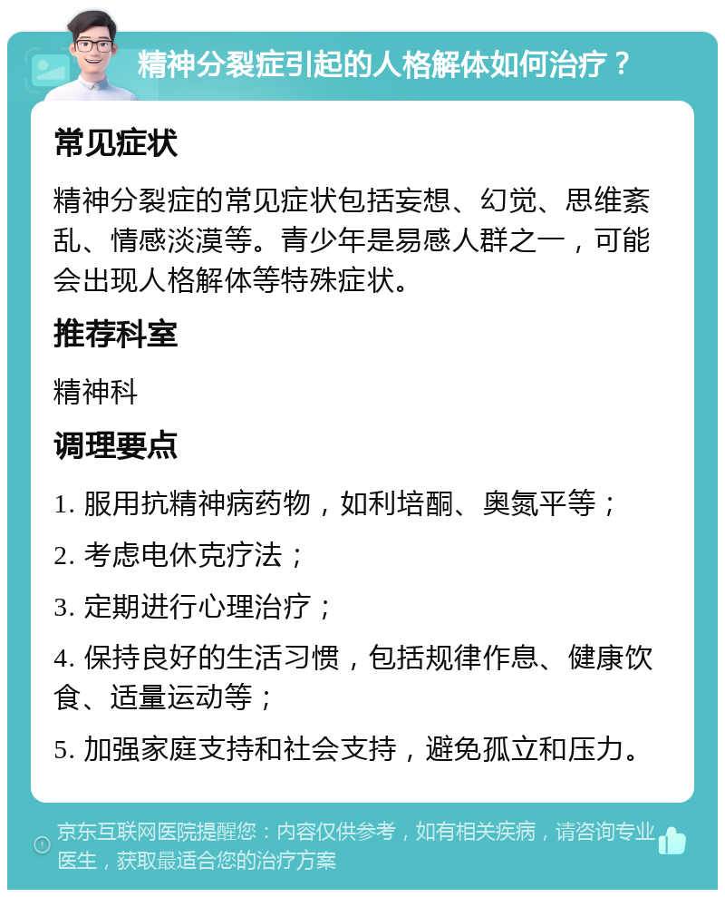 精神分裂症引起的人格解体如何治疗？ 常见症状 精神分裂症的常见症状包括妄想、幻觉、思维紊乱、情感淡漠等。青少年是易感人群之一，可能会出现人格解体等特殊症状。 推荐科室 精神科 调理要点 1. 服用抗精神病药物，如利培酮、奥氮平等； 2. 考虑电休克疗法； 3. 定期进行心理治疗； 4. 保持良好的生活习惯，包括规律作息、健康饮食、适量运动等； 5. 加强家庭支持和社会支持，避免孤立和压力。