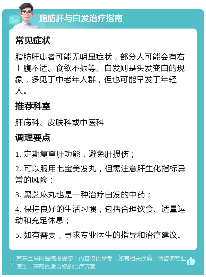 脂肪肝与白发治疗指南 常见症状 脂肪肝患者可能无明显症状，部分人可能会有右上腹不适、食欲不振等。白发则是头发变白的现象，多见于中老年人群，但也可能早发于年轻人。 推荐科室 肝病科、皮肤科或中医科 调理要点 1. 定期复查肝功能，避免肝损伤； 2. 可以服用七宝美发丸，但需注意肝生化指标异常的风险； 3. 黑芝麻丸也是一种治疗白发的中药； 4. 保持良好的生活习惯，包括合理饮食、适量运动和充足休息； 5. 如有需要，寻求专业医生的指导和治疗建议。