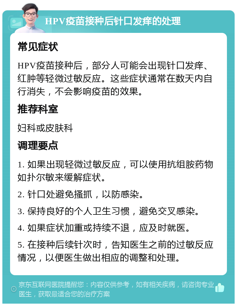 HPV疫苗接种后针口发痒的处理 常见症状 HPV疫苗接种后，部分人可能会出现针口发痒、红肿等轻微过敏反应。这些症状通常在数天内自行消失，不会影响疫苗的效果。 推荐科室 妇科或皮肤科 调理要点 1. 如果出现轻微过敏反应，可以使用抗组胺药物如扑尔敏来缓解症状。 2. 针口处避免搔抓，以防感染。 3. 保持良好的个人卫生习惯，避免交叉感染。 4. 如果症状加重或持续不退，应及时就医。 5. 在接种后续针次时，告知医生之前的过敏反应情况，以便医生做出相应的调整和处理。