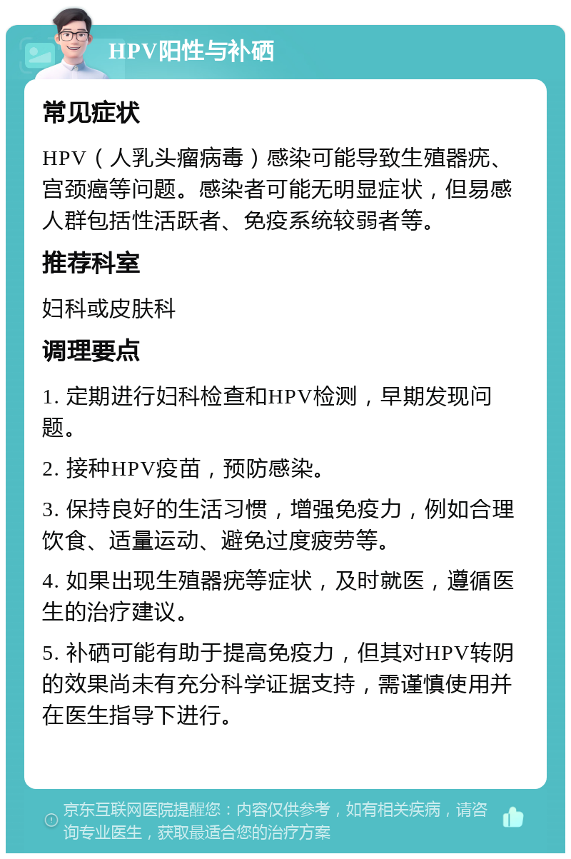 HPV阳性与补硒 常见症状 HPV（人乳头瘤病毒）感染可能导致生殖器疣、宫颈癌等问题。感染者可能无明显症状，但易感人群包括性活跃者、免疫系统较弱者等。 推荐科室 妇科或皮肤科 调理要点 1. 定期进行妇科检查和HPV检测，早期发现问题。 2. 接种HPV疫苗，预防感染。 3. 保持良好的生活习惯，增强免疫力，例如合理饮食、适量运动、避免过度疲劳等。 4. 如果出现生殖器疣等症状，及时就医，遵循医生的治疗建议。 5. 补硒可能有助于提高免疫力，但其对HPV转阴的效果尚未有充分科学证据支持，需谨慎使用并在医生指导下进行。