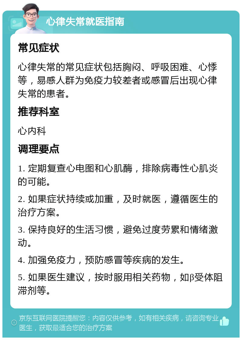 心律失常就医指南 常见症状 心律失常的常见症状包括胸闷、呼吸困难、心悸等，易感人群为免疫力较差者或感冒后出现心律失常的患者。 推荐科室 心内科 调理要点 1. 定期复查心电图和心肌酶，排除病毒性心肌炎的可能。 2. 如果症状持续或加重，及时就医，遵循医生的治疗方案。 3. 保持良好的生活习惯，避免过度劳累和情绪激动。 4. 加强免疫力，预防感冒等疾病的发生。 5. 如果医生建议，按时服用相关药物，如β受体阻滞剂等。