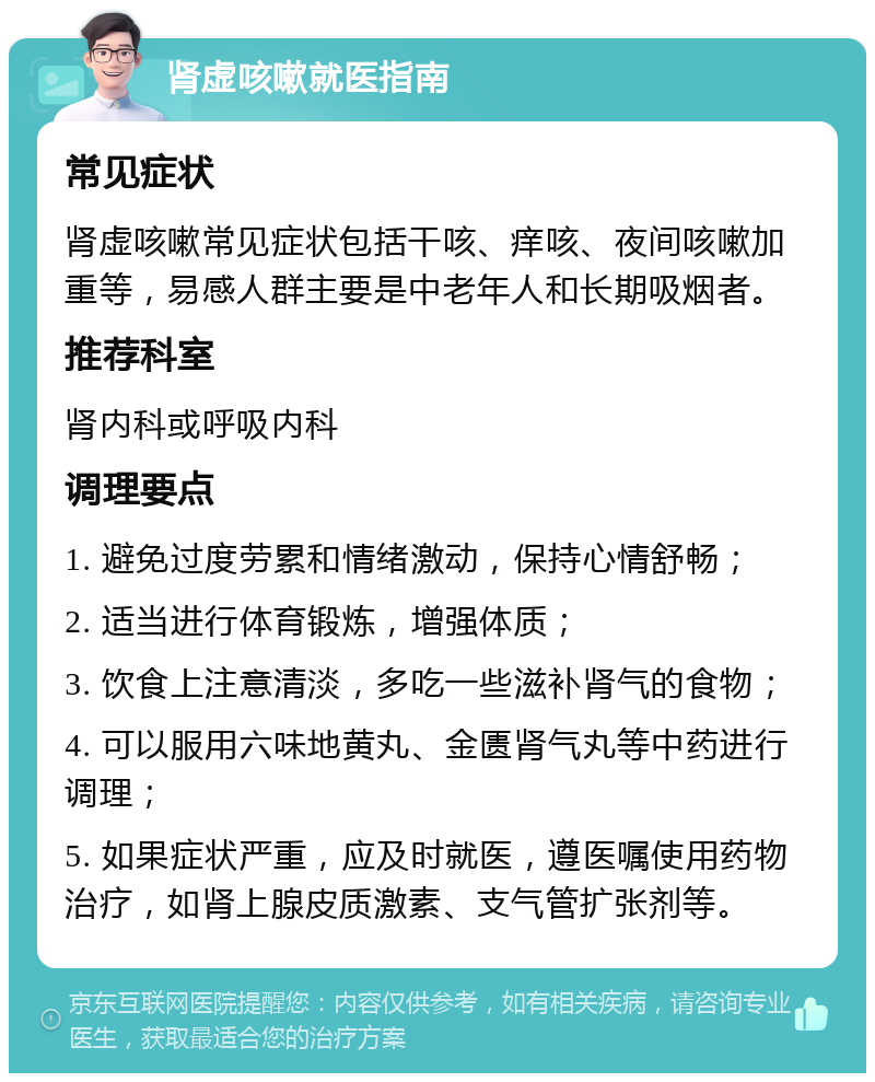 肾虚咳嗽就医指南 常见症状 肾虚咳嗽常见症状包括干咳、痒咳、夜间咳嗽加重等，易感人群主要是中老年人和长期吸烟者。 推荐科室 肾内科或呼吸内科 调理要点 1. 避免过度劳累和情绪激动，保持心情舒畅； 2. 适当进行体育锻炼，增强体质； 3. 饮食上注意清淡，多吃一些滋补肾气的食物； 4. 可以服用六味地黄丸、金匮肾气丸等中药进行调理； 5. 如果症状严重，应及时就医，遵医嘱使用药物治疗，如肾上腺皮质激素、支气管扩张剂等。