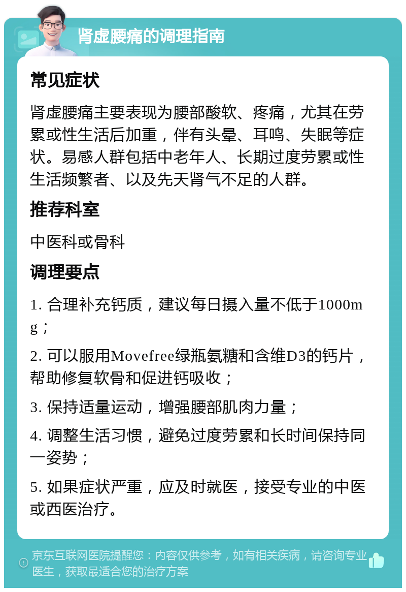 肾虚腰痛的调理指南 常见症状 肾虚腰痛主要表现为腰部酸软、疼痛，尤其在劳累或性生活后加重，伴有头晕、耳鸣、失眠等症状。易感人群包括中老年人、长期过度劳累或性生活频繁者、以及先天肾气不足的人群。 推荐科室 中医科或骨科 调理要点 1. 合理补充钙质，建议每日摄入量不低于1000mg； 2. 可以服用Movefree绿瓶氨糖和含维D3的钙片，帮助修复软骨和促进钙吸收； 3. 保持适量运动，增强腰部肌肉力量； 4. 调整生活习惯，避免过度劳累和长时间保持同一姿势； 5. 如果症状严重，应及时就医，接受专业的中医或西医治疗。