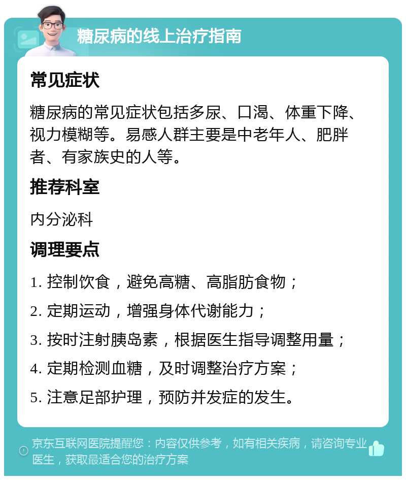 糖尿病的线上治疗指南 常见症状 糖尿病的常见症状包括多尿、口渴、体重下降、视力模糊等。易感人群主要是中老年人、肥胖者、有家族史的人等。 推荐科室 内分泌科 调理要点 1. 控制饮食，避免高糖、高脂肪食物； 2. 定期运动，增强身体代谢能力； 3. 按时注射胰岛素，根据医生指导调整用量； 4. 定期检测血糖，及时调整治疗方案； 5. 注意足部护理，预防并发症的发生。