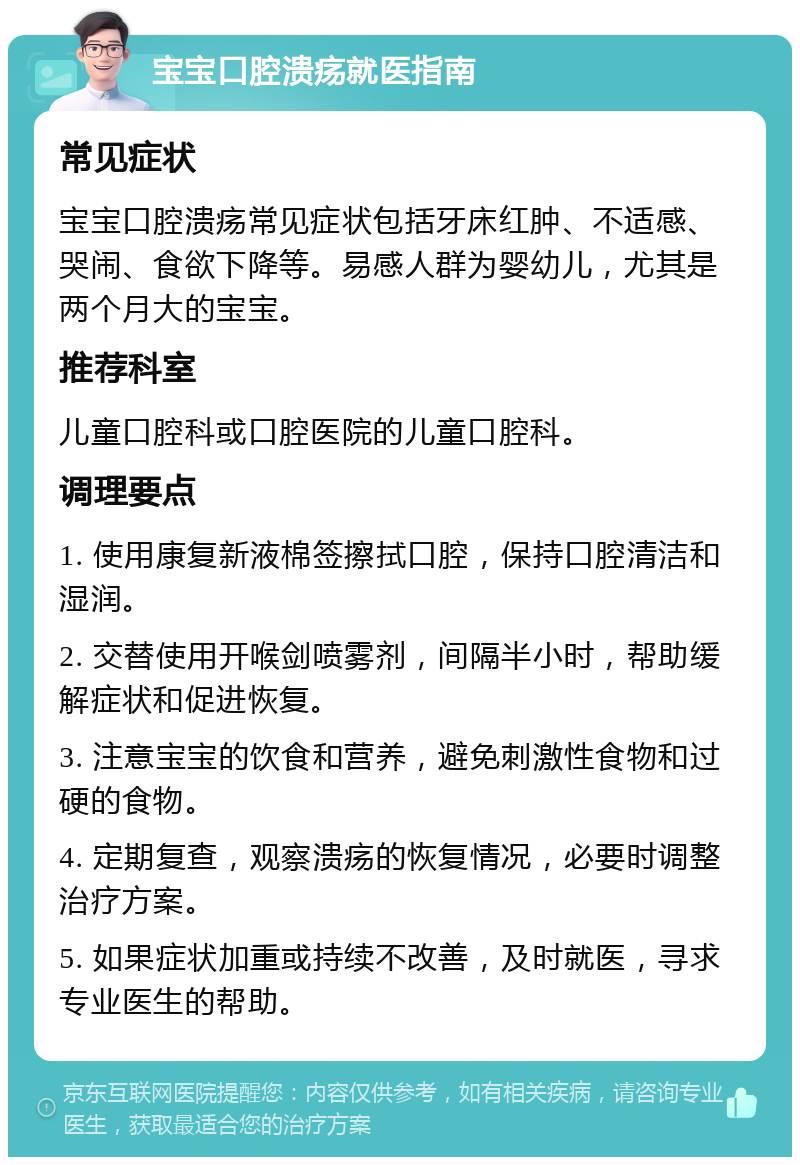 宝宝口腔溃疡就医指南 常见症状 宝宝口腔溃疡常见症状包括牙床红肿、不适感、哭闹、食欲下降等。易感人群为婴幼儿，尤其是两个月大的宝宝。 推荐科室 儿童口腔科或口腔医院的儿童口腔科。 调理要点 1. 使用康复新液棉签擦拭口腔，保持口腔清洁和湿润。 2. 交替使用开喉剑喷雾剂，间隔半小时，帮助缓解症状和促进恢复。 3. 注意宝宝的饮食和营养，避免刺激性食物和过硬的食物。 4. 定期复查，观察溃疡的恢复情况，必要时调整治疗方案。 5. 如果症状加重或持续不改善，及时就医，寻求专业医生的帮助。