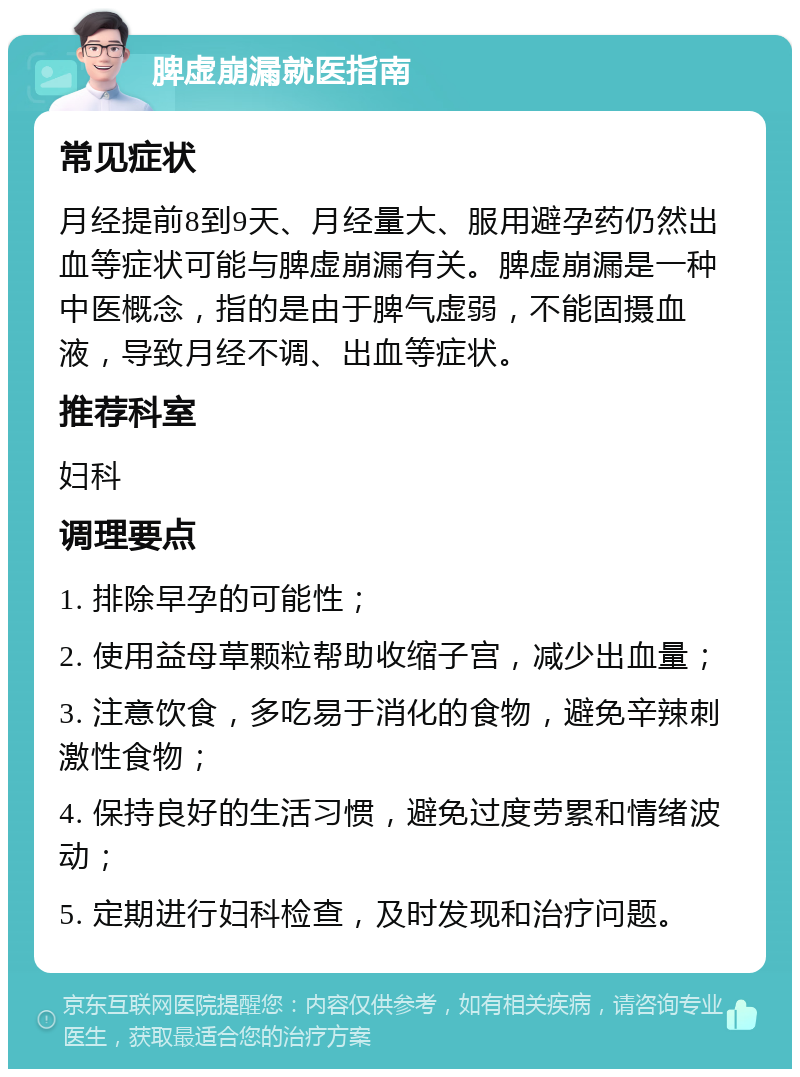 脾虚崩漏就医指南 常见症状 月经提前8到9天、月经量大、服用避孕药仍然出血等症状可能与脾虚崩漏有关。脾虚崩漏是一种中医概念，指的是由于脾气虚弱，不能固摄血液，导致月经不调、出血等症状。 推荐科室 妇科 调理要点 1. 排除早孕的可能性； 2. 使用益母草颗粒帮助收缩子宫，减少出血量； 3. 注意饮食，多吃易于消化的食物，避免辛辣刺激性食物； 4. 保持良好的生活习惯，避免过度劳累和情绪波动； 5. 定期进行妇科检查，及时发现和治疗问题。