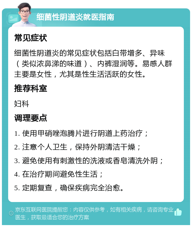 细菌性阴道炎就医指南 常见症状 细菌性阴道炎的常见症状包括白带增多、异味（类似浓鼻涕的味道）、内裤湿润等。易感人群主要是女性，尤其是性生活活跃的女性。 推荐科室 妇科 调理要点 1. 使用甲硝唑泡腾片进行阴道上药治疗； 2. 注意个人卫生，保持外阴清洁干燥； 3. 避免使用有刺激性的洗液或香皂清洗外阴； 4. 在治疗期间避免性生活； 5. 定期复查，确保疾病完全治愈。