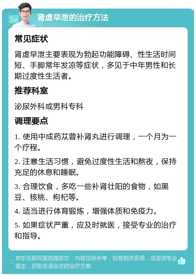 肾虚早泄的治疗方法 常见症状 肾虚早泄主要表现为勃起功能障碍、性生活时间短、手脚常年发凉等症状，多见于中年男性和长期过度性生活者。 推荐科室 泌尿外科或男科专科 调理要点 1. 使用中成药苁蓉补肾丸进行调理，一个月为一个疗程。 2. 注意生活习惯，避免过度性生活和熬夜，保持充足的休息和睡眠。 3. 合理饮食，多吃一些补肾壮阳的食物，如黑豆、核桃、枸杞等。 4. 适当进行体育锻炼，增强体质和免疫力。 5. 如果症状严重，应及时就医，接受专业的治疗和指导。