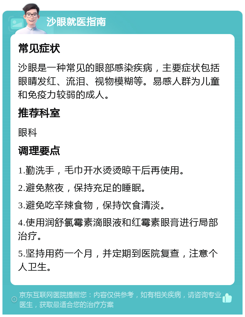 沙眼就医指南 常见症状 沙眼是一种常见的眼部感染疾病，主要症状包括眼睛发红、流泪、视物模糊等。易感人群为儿童和免疫力较弱的成人。 推荐科室 眼科 调理要点 1.勤洗手，毛巾开水烫烫晾干后再使用。 2.避免熬夜，保持充足的睡眠。 3.避免吃辛辣食物，保持饮食清淡。 4.使用润舒氯霉素滴眼液和红霉素眼膏进行局部治疗。 5.坚持用药一个月，并定期到医院复查，注意个人卫生。