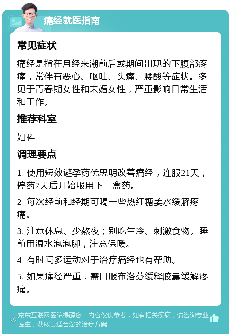 痛经就医指南 常见症状 痛经是指在月经来潮前后或期间出现的下腹部疼痛，常伴有恶心、呕吐、头痛、腰酸等症状。多见于青春期女性和未婚女性，严重影响日常生活和工作。 推荐科室 妇科 调理要点 1. 使用短效避孕药优思明改善痛经，连服21天，停药7天后开始服用下一盒药。 2. 每次经前和经期可喝一些热红糖姜水缓解疼痛。 3. 注意休息、少熬夜；别吃生冷、刺激食物。睡前用温水泡泡脚，注意保暖。 4. 有时间多运动对于治疗痛经也有帮助。 5. 如果痛经严重，需口服布洛芬缓释胶囊缓解疼痛。