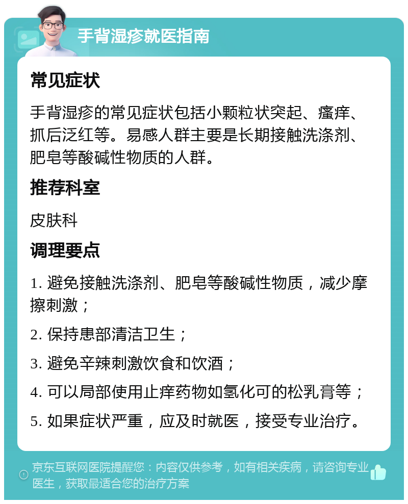 手背湿疹就医指南 常见症状 手背湿疹的常见症状包括小颗粒状突起、瘙痒、抓后泛红等。易感人群主要是长期接触洗涤剂、肥皂等酸碱性物质的人群。 推荐科室 皮肤科 调理要点 1. 避免接触洗涤剂、肥皂等酸碱性物质，减少摩擦刺激； 2. 保持患部清洁卫生； 3. 避免辛辣刺激饮食和饮酒； 4. 可以局部使用止痒药物如氢化可的松乳膏等； 5. 如果症状严重，应及时就医，接受专业治疗。