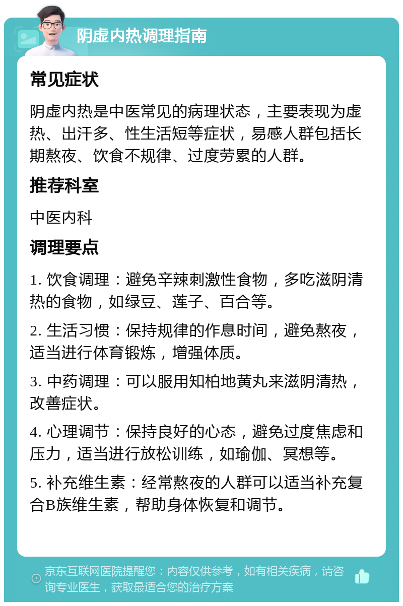 阴虚内热调理指南 常见症状 阴虚内热是中医常见的病理状态，主要表现为虚热、出汗多、性生活短等症状，易感人群包括长期熬夜、饮食不规律、过度劳累的人群。 推荐科室 中医内科 调理要点 1. 饮食调理：避免辛辣刺激性食物，多吃滋阴清热的食物，如绿豆、莲子、百合等。 2. 生活习惯：保持规律的作息时间，避免熬夜，适当进行体育锻炼，增强体质。 3. 中药调理：可以服用知柏地黄丸来滋阴清热，改善症状。 4. 心理调节：保持良好的心态，避免过度焦虑和压力，适当进行放松训练，如瑜伽、冥想等。 5. 补充维生素：经常熬夜的人群可以适当补充复合B族维生素，帮助身体恢复和调节。