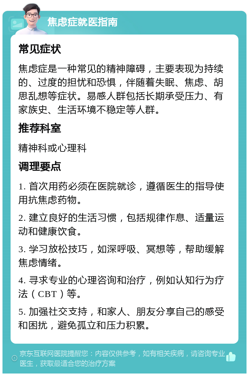 焦虑症就医指南 常见症状 焦虑症是一种常见的精神障碍，主要表现为持续的、过度的担忧和恐惧，伴随着失眠、焦虑、胡思乱想等症状。易感人群包括长期承受压力、有家族史、生活环境不稳定等人群。 推荐科室 精神科或心理科 调理要点 1. 首次用药必须在医院就诊，遵循医生的指导使用抗焦虑药物。 2. 建立良好的生活习惯，包括规律作息、适量运动和健康饮食。 3. 学习放松技巧，如深呼吸、冥想等，帮助缓解焦虑情绪。 4. 寻求专业的心理咨询和治疗，例如认知行为疗法（CBT）等。 5. 加强社交支持，和家人、朋友分享自己的感受和困扰，避免孤立和压力积累。