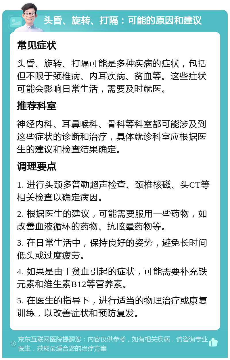 头昏、旋转、打隔：可能的原因和建议 常见症状 头昏、旋转、打隔可能是多种疾病的症状，包括但不限于颈椎病、内耳疾病、贫血等。这些症状可能会影响日常生活，需要及时就医。 推荐科室 神经内科、耳鼻喉科、骨科等科室都可能涉及到这些症状的诊断和治疗，具体就诊科室应根据医生的建议和检查结果确定。 调理要点 1. 进行头颈多普勒超声检查、颈椎核磁、头CT等相关检查以确定病因。 2. 根据医生的建议，可能需要服用一些药物，如改善血液循环的药物、抗眩晕药物等。 3. 在日常生活中，保持良好的姿势，避免长时间低头或过度疲劳。 4. 如果是由于贫血引起的症状，可能需要补充铁元素和维生素B12等营养素。 5. 在医生的指导下，进行适当的物理治疗或康复训练，以改善症状和预防复发。