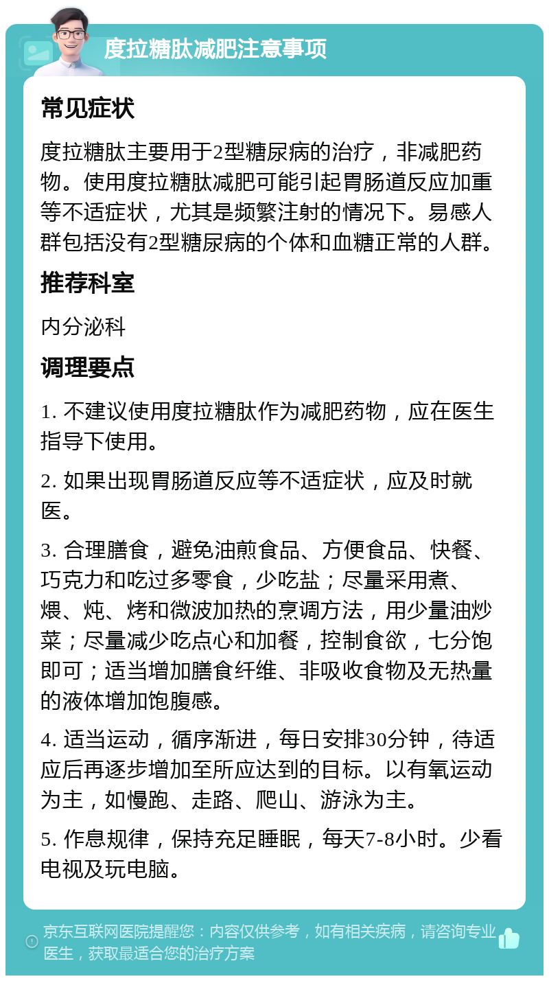 度拉糖肽减肥注意事项 常见症状 度拉糖肽主要用于2型糖尿病的治疗，非减肥药物。使用度拉糖肽减肥可能引起胃肠道反应加重等不适症状，尤其是频繁注射的情况下。易感人群包括没有2型糖尿病的个体和血糖正常的人群。 推荐科室 内分泌科 调理要点 1. 不建议使用度拉糖肽作为减肥药物，应在医生指导下使用。 2. 如果出现胃肠道反应等不适症状，应及时就医。 3. 合理膳食，避免油煎食品、方便食品、快餐、巧克力和吃过多零食，少吃盐；尽量采用煮、煨、炖、烤和微波加热的烹调方法，用少量油炒菜；尽量减少吃点心和加餐，控制食欲，七分饱即可；适当增加膳食纤维、非吸收食物及无热量的液体增加饱腹感。 4. 适当运动，循序渐进，每日安排30分钟，待适应后再逐步增加至所应达到的目标。以有氧运动为主，如慢跑、走路、爬山、游泳为主。 5. 作息规律，保持充足睡眠，每天7-8小时。少看电视及玩电脑。