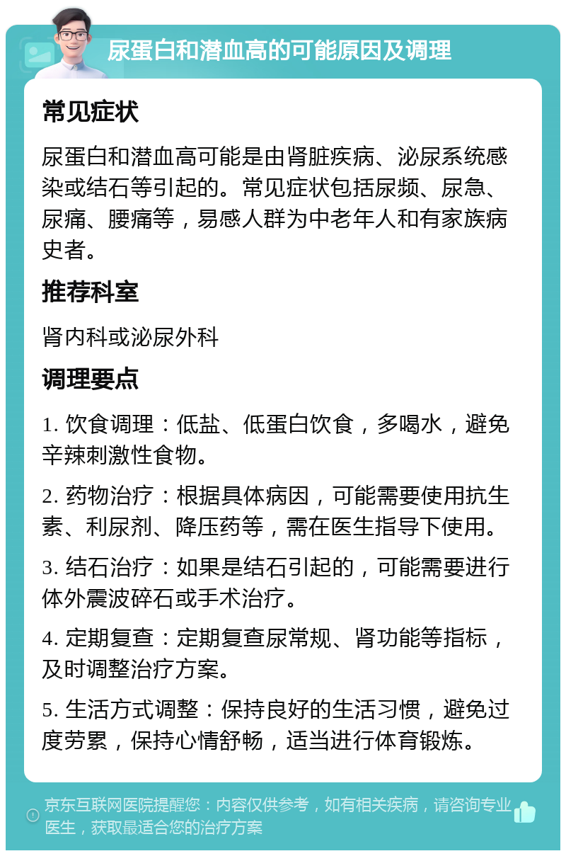 尿蛋白和潜血高的可能原因及调理 常见症状 尿蛋白和潜血高可能是由肾脏疾病、泌尿系统感染或结石等引起的。常见症状包括尿频、尿急、尿痛、腰痛等，易感人群为中老年人和有家族病史者。 推荐科室 肾内科或泌尿外科 调理要点 1. 饮食调理：低盐、低蛋白饮食，多喝水，避免辛辣刺激性食物。 2. 药物治疗：根据具体病因，可能需要使用抗生素、利尿剂、降压药等，需在医生指导下使用。 3. 结石治疗：如果是结石引起的，可能需要进行体外震波碎石或手术治疗。 4. 定期复查：定期复查尿常规、肾功能等指标，及时调整治疗方案。 5. 生活方式调整：保持良好的生活习惯，避免过度劳累，保持心情舒畅，适当进行体育锻炼。