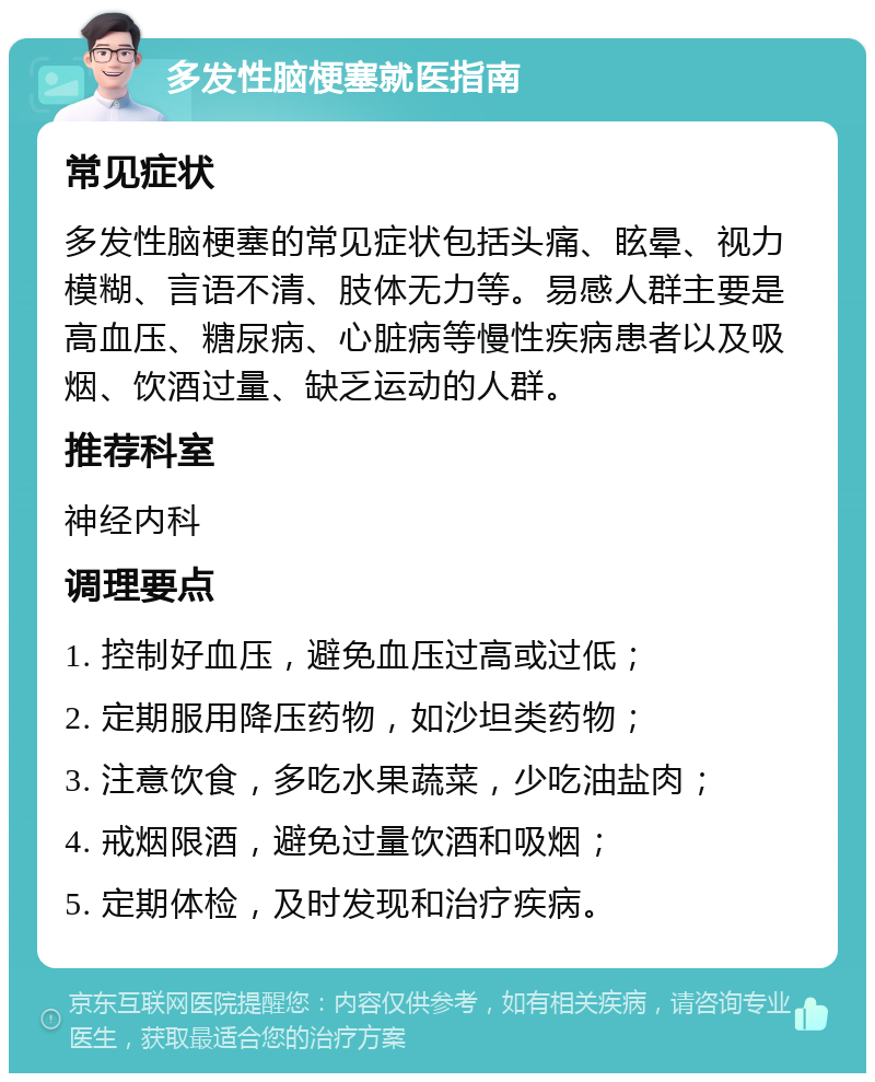 多发性脑梗塞就医指南 常见症状 多发性脑梗塞的常见症状包括头痛、眩晕、视力模糊、言语不清、肢体无力等。易感人群主要是高血压、糖尿病、心脏病等慢性疾病患者以及吸烟、饮酒过量、缺乏运动的人群。 推荐科室 神经内科 调理要点 1. 控制好血压，避免血压过高或过低； 2. 定期服用降压药物，如沙坦类药物； 3. 注意饮食，多吃水果蔬菜，少吃油盐肉； 4. 戒烟限酒，避免过量饮酒和吸烟； 5. 定期体检，及时发现和治疗疾病。