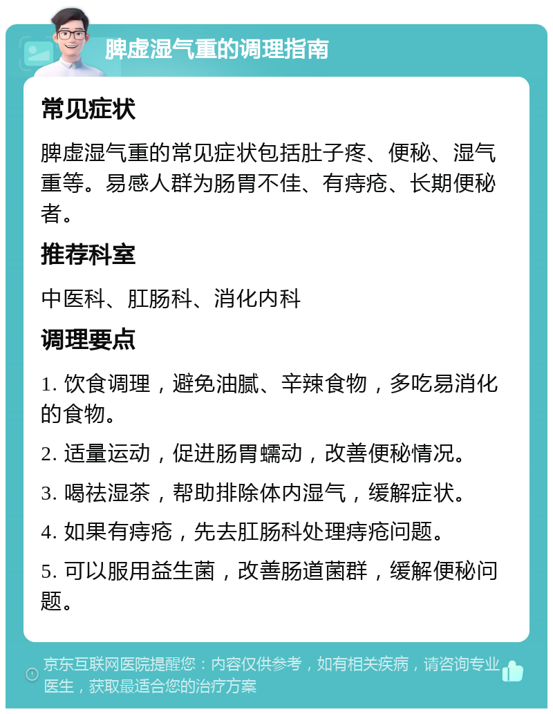 脾虚湿气重的调理指南 常见症状 脾虚湿气重的常见症状包括肚子疼、便秘、湿气重等。易感人群为肠胃不佳、有痔疮、长期便秘者。 推荐科室 中医科、肛肠科、消化内科 调理要点 1. 饮食调理，避免油腻、辛辣食物，多吃易消化的食物。 2. 适量运动，促进肠胃蠕动，改善便秘情况。 3. 喝祛湿茶，帮助排除体内湿气，缓解症状。 4. 如果有痔疮，先去肛肠科处理痔疮问题。 5. 可以服用益生菌，改善肠道菌群，缓解便秘问题。