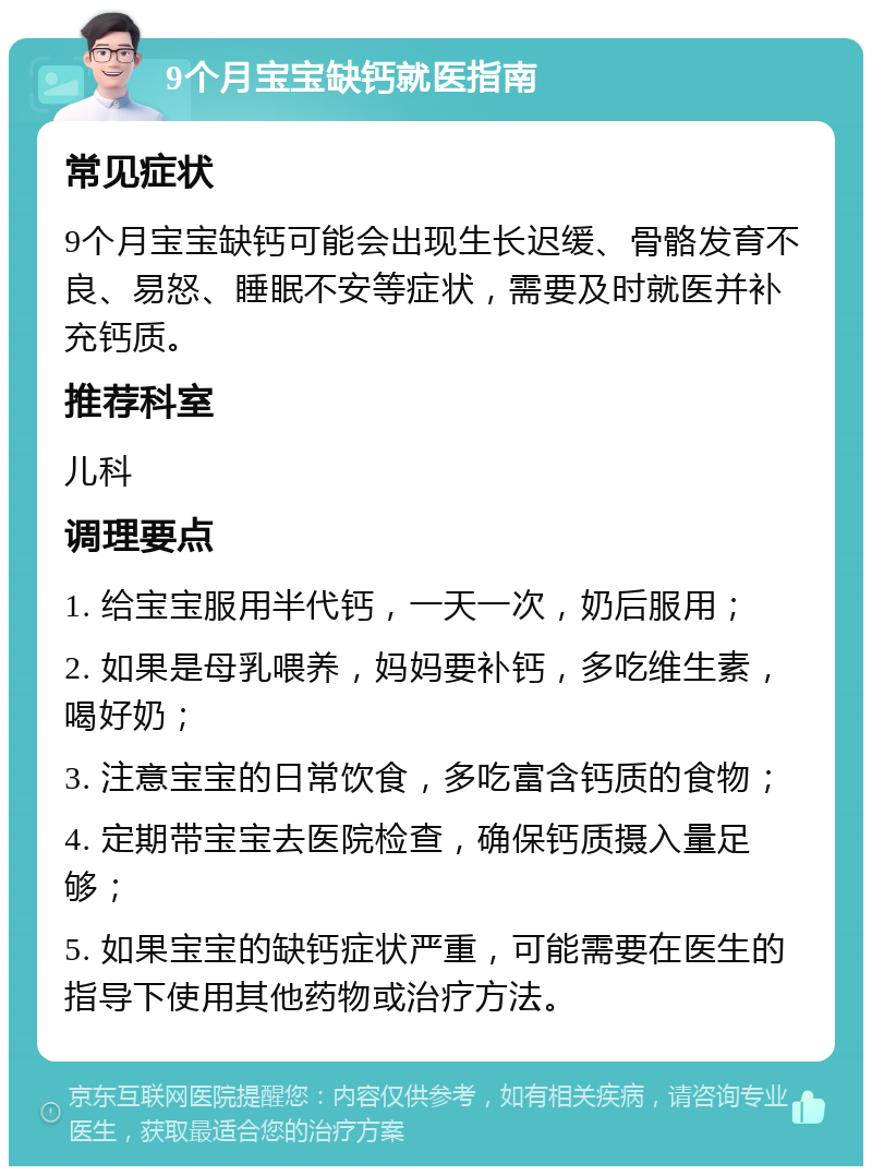 9个月宝宝缺钙就医指南 常见症状 9个月宝宝缺钙可能会出现生长迟缓、骨骼发育不良、易怒、睡眠不安等症状，需要及时就医并补充钙质。 推荐科室 儿科 调理要点 1. 给宝宝服用半代钙，一天一次，奶后服用； 2. 如果是母乳喂养，妈妈要补钙，多吃维生素，喝好奶； 3. 注意宝宝的日常饮食，多吃富含钙质的食物； 4. 定期带宝宝去医院检查，确保钙质摄入量足够； 5. 如果宝宝的缺钙症状严重，可能需要在医生的指导下使用其他药物或治疗方法。