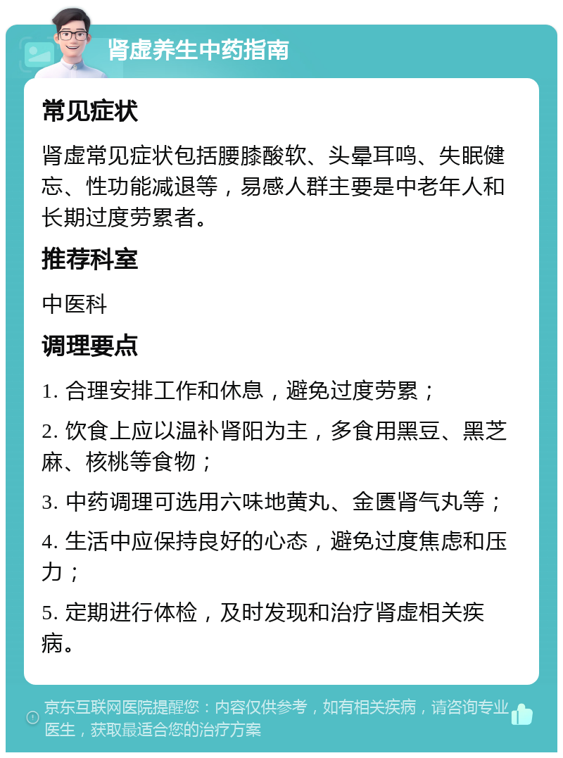 肾虚养生中药指南 常见症状 肾虚常见症状包括腰膝酸软、头晕耳鸣、失眠健忘、性功能减退等，易感人群主要是中老年人和长期过度劳累者。 推荐科室 中医科 调理要点 1. 合理安排工作和休息，避免过度劳累； 2. 饮食上应以温补肾阳为主，多食用黑豆、黑芝麻、核桃等食物； 3. 中药调理可选用六味地黄丸、金匮肾气丸等； 4. 生活中应保持良好的心态，避免过度焦虑和压力； 5. 定期进行体检，及时发现和治疗肾虚相关疾病。