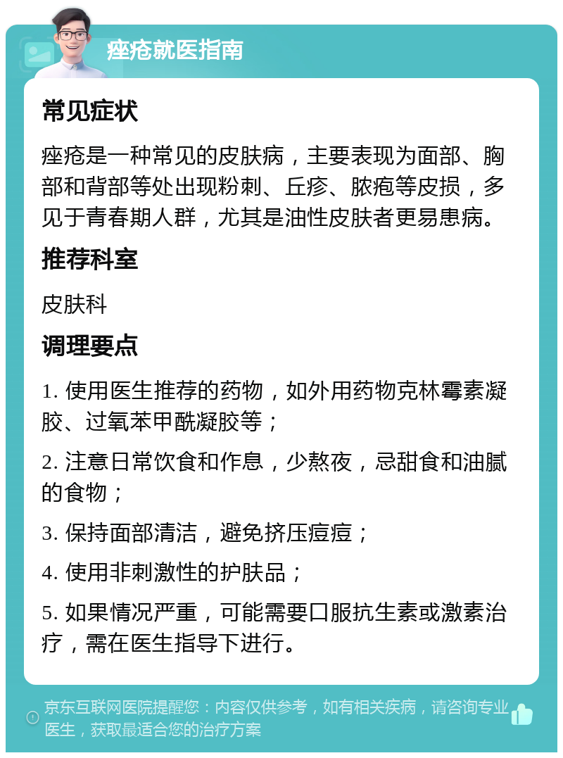 痤疮就医指南 常见症状 痤疮是一种常见的皮肤病，主要表现为面部、胸部和背部等处出现粉刺、丘疹、脓疱等皮损，多见于青春期人群，尤其是油性皮肤者更易患病。 推荐科室 皮肤科 调理要点 1. 使用医生推荐的药物，如外用药物克林霉素凝胶、过氧苯甲酰凝胶等； 2. 注意日常饮食和作息，少熬夜，忌甜食和油腻的食物； 3. 保持面部清洁，避免挤压痘痘； 4. 使用非刺激性的护肤品； 5. 如果情况严重，可能需要口服抗生素或激素治疗，需在医生指导下进行。