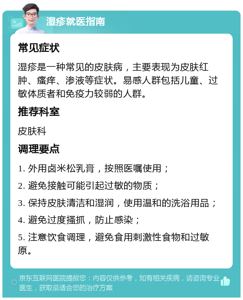 湿疹就医指南 常见症状 湿疹是一种常见的皮肤病，主要表现为皮肤红肿、瘙痒、渗液等症状。易感人群包括儿童、过敏体质者和免疫力较弱的人群。 推荐科室 皮肤科 调理要点 1. 外用卤米松乳膏，按照医嘱使用； 2. 避免接触可能引起过敏的物质； 3. 保持皮肤清洁和湿润，使用温和的洗浴用品； 4. 避免过度搔抓，防止感染； 5. 注意饮食调理，避免食用刺激性食物和过敏原。