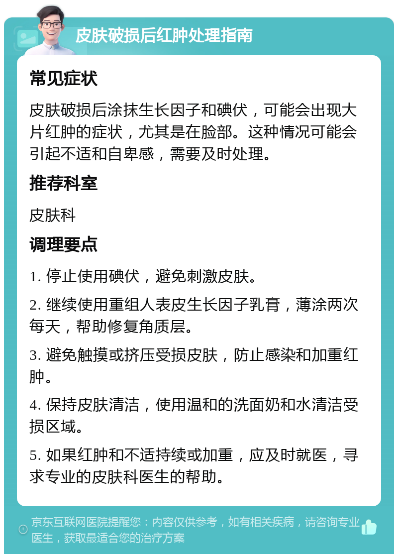 皮肤破损后红肿处理指南 常见症状 皮肤破损后涂抹生长因子和碘伏，可能会出现大片红肿的症状，尤其是在脸部。这种情况可能会引起不适和自卑感，需要及时处理。 推荐科室 皮肤科 调理要点 1. 停止使用碘伏，避免刺激皮肤。 2. 继续使用重组人表皮生长因子乳膏，薄涂两次每天，帮助修复角质层。 3. 避免触摸或挤压受损皮肤，防止感染和加重红肿。 4. 保持皮肤清洁，使用温和的洗面奶和水清洁受损区域。 5. 如果红肿和不适持续或加重，应及时就医，寻求专业的皮肤科医生的帮助。