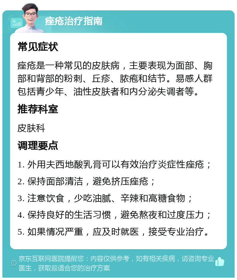 痤疮治疗指南 常见症状 痤疮是一种常见的皮肤病，主要表现为面部、胸部和背部的粉刺、丘疹、脓疱和结节。易感人群包括青少年、油性皮肤者和内分泌失调者等。 推荐科室 皮肤科 调理要点 1. 外用夫西地酸乳膏可以有效治疗炎症性痤疮； 2. 保持面部清洁，避免挤压痤疮； 3. 注意饮食，少吃油腻、辛辣和高糖食物； 4. 保持良好的生活习惯，避免熬夜和过度压力； 5. 如果情况严重，应及时就医，接受专业治疗。