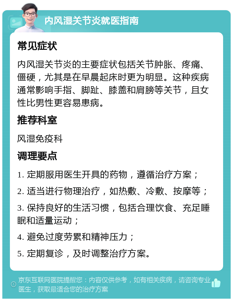 内风湿关节炎就医指南 常见症状 内风湿关节炎的主要症状包括关节肿胀、疼痛、僵硬，尤其是在早晨起床时更为明显。这种疾病通常影响手指、脚趾、膝盖和肩膀等关节，且女性比男性更容易患病。 推荐科室 风湿免疫科 调理要点 1. 定期服用医生开具的药物，遵循治疗方案； 2. 适当进行物理治疗，如热敷、冷敷、按摩等； 3. 保持良好的生活习惯，包括合理饮食、充足睡眠和适量运动； 4. 避免过度劳累和精神压力； 5. 定期复诊，及时调整治疗方案。