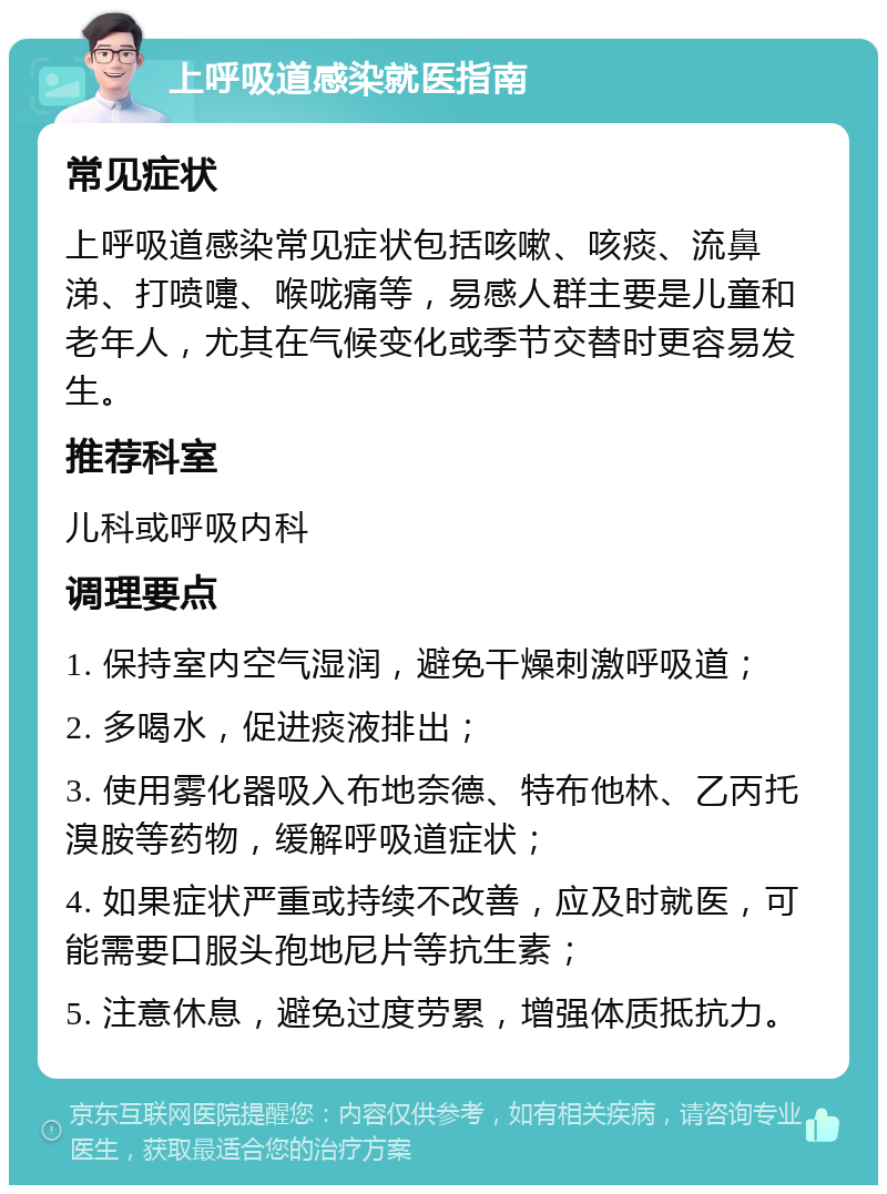 上呼吸道感染就医指南 常见症状 上呼吸道感染常见症状包括咳嗽、咳痰、流鼻涕、打喷嚏、喉咙痛等，易感人群主要是儿童和老年人，尤其在气候变化或季节交替时更容易发生。 推荐科室 儿科或呼吸内科 调理要点 1. 保持室内空气湿润，避免干燥刺激呼吸道； 2. 多喝水，促进痰液排出； 3. 使用雾化器吸入布地奈德、特布他林、乙丙托溴胺等药物，缓解呼吸道症状； 4. 如果症状严重或持续不改善，应及时就医，可能需要口服头孢地尼片等抗生素； 5. 注意休息，避免过度劳累，增强体质抵抗力。