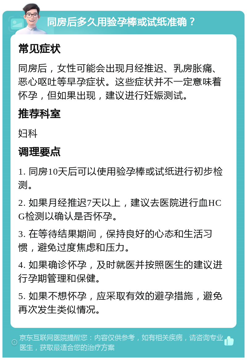 同房后多久用验孕棒或试纸准确？ 常见症状 同房后，女性可能会出现月经推迟、乳房胀痛、恶心呕吐等早孕症状。这些症状并不一定意味着怀孕，但如果出现，建议进行妊娠测试。 推荐科室 妇科 调理要点 1. 同房10天后可以使用验孕棒或试纸进行初步检测。 2. 如果月经推迟7天以上，建议去医院进行血HCG检测以确认是否怀孕。 3. 在等待结果期间，保持良好的心态和生活习惯，避免过度焦虑和压力。 4. 如果确诊怀孕，及时就医并按照医生的建议进行孕期管理和保健。 5. 如果不想怀孕，应采取有效的避孕措施，避免再次发生类似情况。