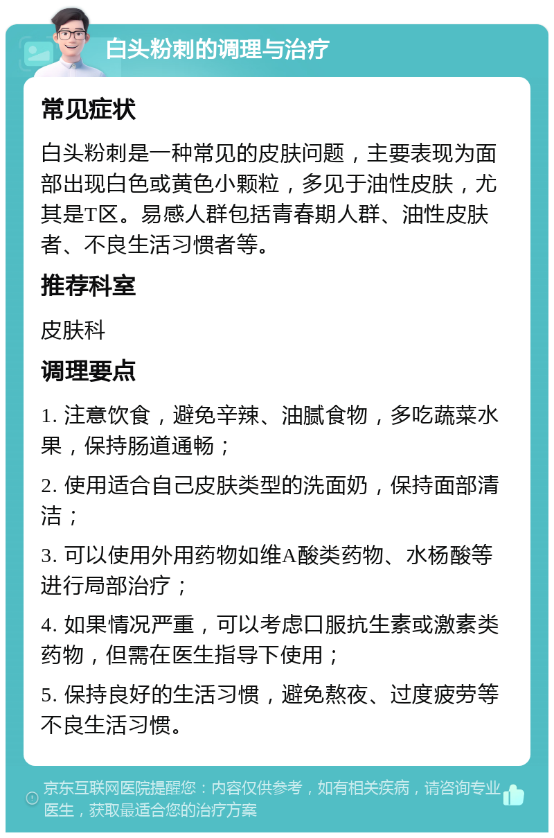 白头粉刺的调理与治疗 常见症状 白头粉刺是一种常见的皮肤问题，主要表现为面部出现白色或黄色小颗粒，多见于油性皮肤，尤其是T区。易感人群包括青春期人群、油性皮肤者、不良生活习惯者等。 推荐科室 皮肤科 调理要点 1. 注意饮食，避免辛辣、油腻食物，多吃蔬菜水果，保持肠道通畅； 2. 使用适合自己皮肤类型的洗面奶，保持面部清洁； 3. 可以使用外用药物如维A酸类药物、水杨酸等进行局部治疗； 4. 如果情况严重，可以考虑口服抗生素或激素类药物，但需在医生指导下使用； 5. 保持良好的生活习惯，避免熬夜、过度疲劳等不良生活习惯。