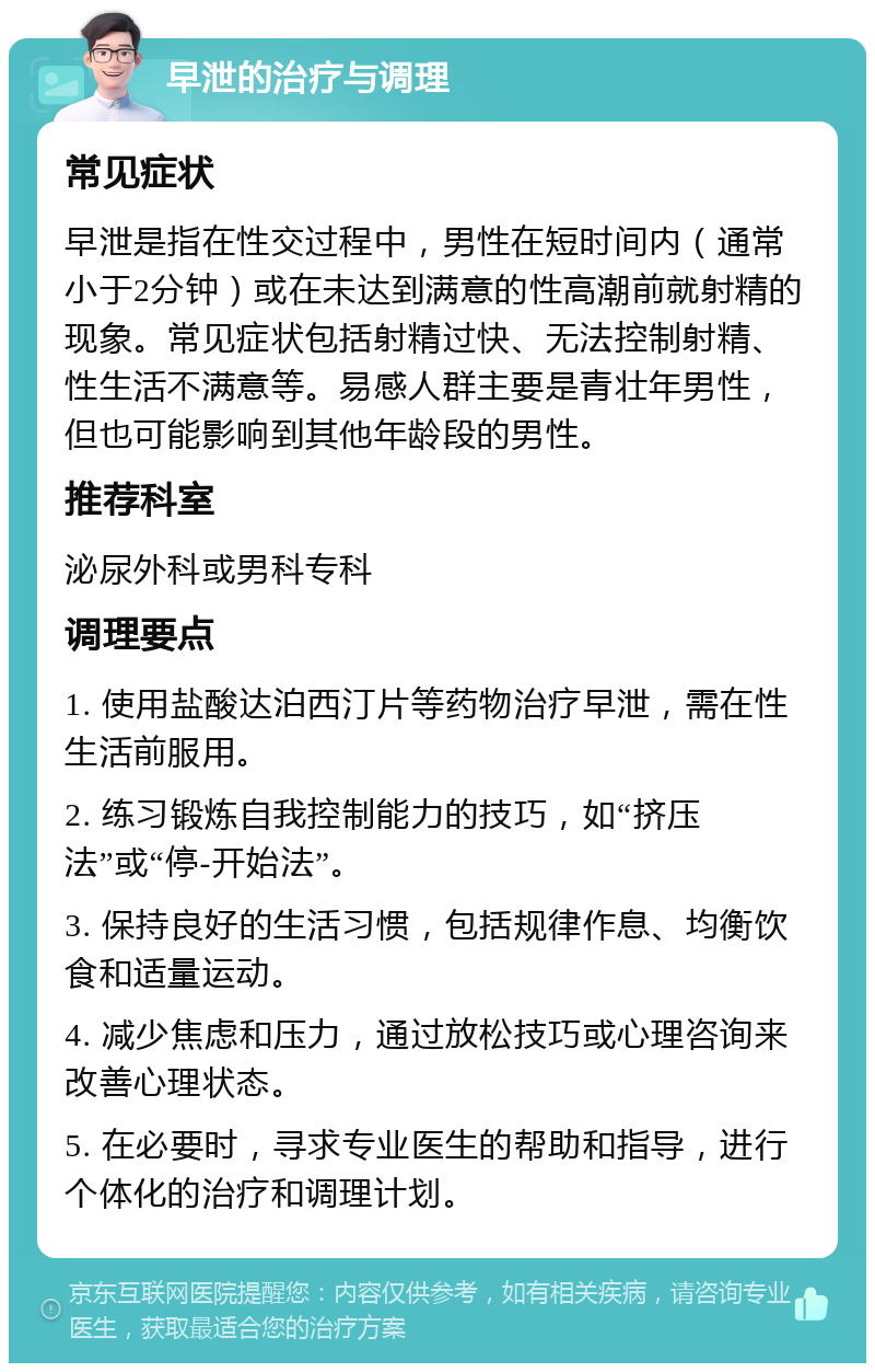 早泄的治疗与调理 常见症状 早泄是指在性交过程中，男性在短时间内（通常小于2分钟）或在未达到满意的性高潮前就射精的现象。常见症状包括射精过快、无法控制射精、性生活不满意等。易感人群主要是青壮年男性，但也可能影响到其他年龄段的男性。 推荐科室 泌尿外科或男科专科 调理要点 1. 使用盐酸达泊西汀片等药物治疗早泄，需在性生活前服用。 2. 练习锻炼自我控制能力的技巧，如“挤压法”或“停-开始法”。 3. 保持良好的生活习惯，包括规律作息、均衡饮食和适量运动。 4. 减少焦虑和压力，通过放松技巧或心理咨询来改善心理状态。 5. 在必要时，寻求专业医生的帮助和指导，进行个体化的治疗和调理计划。