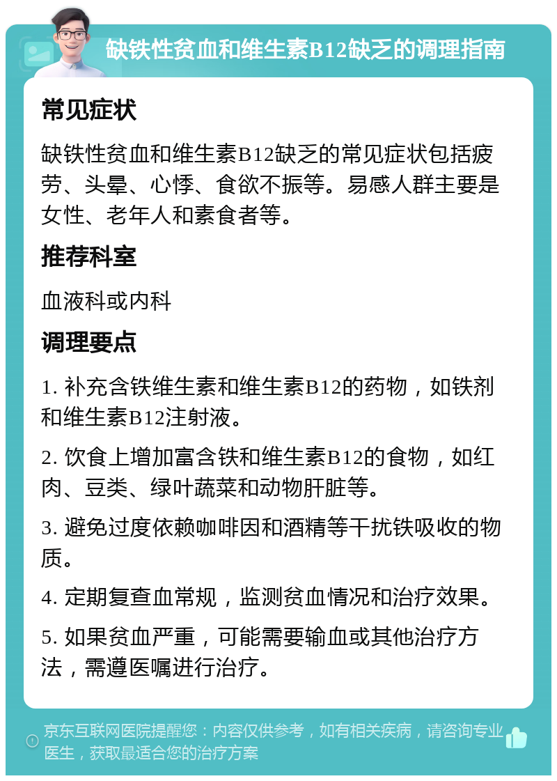 缺铁性贫血和维生素B12缺乏的调理指南 常见症状 缺铁性贫血和维生素B12缺乏的常见症状包括疲劳、头晕、心悸、食欲不振等。易感人群主要是女性、老年人和素食者等。 推荐科室 血液科或内科 调理要点 1. 补充含铁维生素和维生素B12的药物，如铁剂和维生素B12注射液。 2. 饮食上增加富含铁和维生素B12的食物，如红肉、豆类、绿叶蔬菜和动物肝脏等。 3. 避免过度依赖咖啡因和酒精等干扰铁吸收的物质。 4. 定期复查血常规，监测贫血情况和治疗效果。 5. 如果贫血严重，可能需要输血或其他治疗方法，需遵医嘱进行治疗。